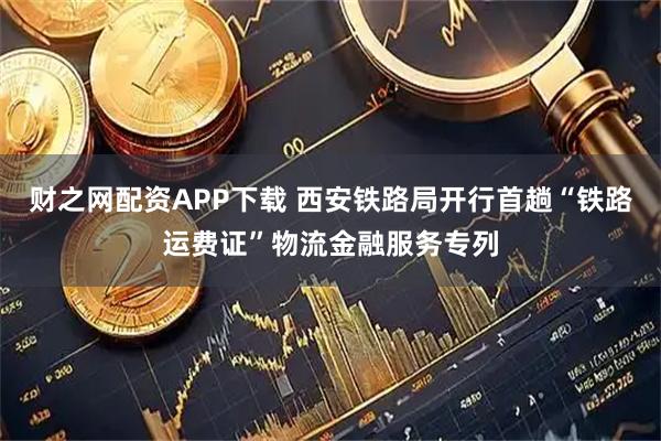 财之网配资APP下载 西安铁路局开行首趟“铁路运费证”物流金融服务专列