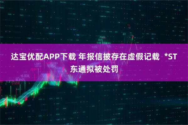 达宝优配APP下载 年报信披存在虚假记载 *ST东通拟被处罚