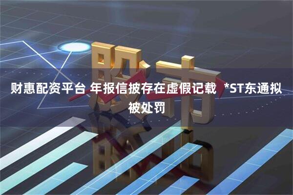 财惠配资平台 年报信披存在虚假记载  *ST东通拟被处罚