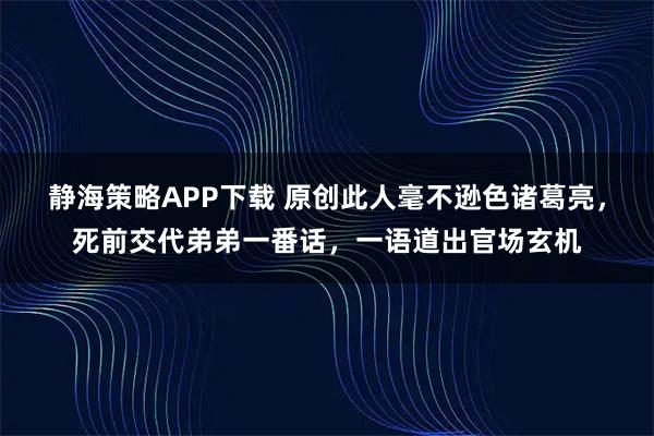 静海策略APP下载 原创此人毫不逊色诸葛亮，死前交代弟弟一番话，一语道出官场玄机