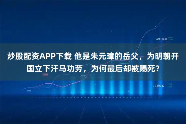 炒股配资APP下载 他是朱元璋的岳父，为明朝开国立下汗马功劳，为何最后却被赐死？