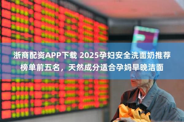 浙商配资APP下载 2025孕妇安全洗面奶推荐榜单前五名，天然成分适合孕妈早晚洁面