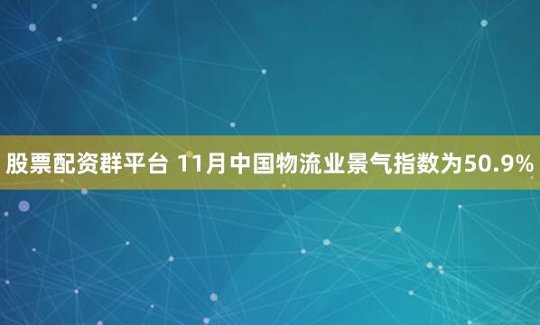 股票配资群平台 11月中国物流业景气指数为50.9%