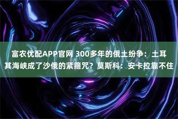 富农优配APP官网 300多年的俄土纷争：土耳其海峡成了沙俄的紧箍咒？莫斯科：安卡拉靠不住