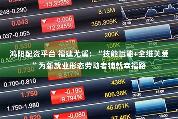 鸿阳配资平台 福建尤溪：“技能赋能+全维关爱”为新就业形态劳动者铺就幸福路
