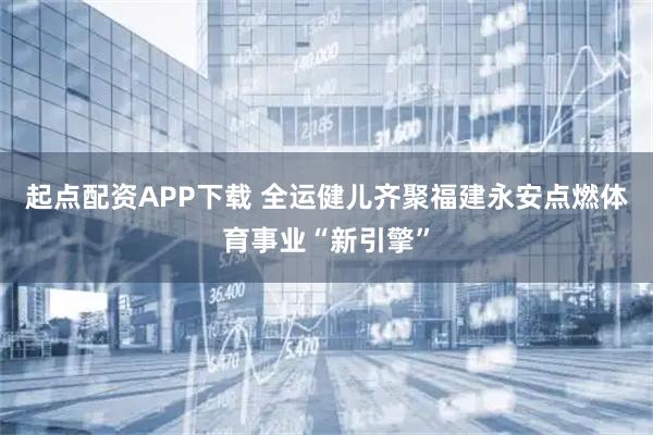 起点配资APP下载 全运健儿齐聚福建永安点燃体育事业“新引擎”