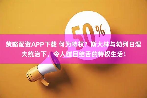 策略配资APP下载 何为特权？斯大林与勃列日涅夫统治下，令人瞠目结舌的特权生活！