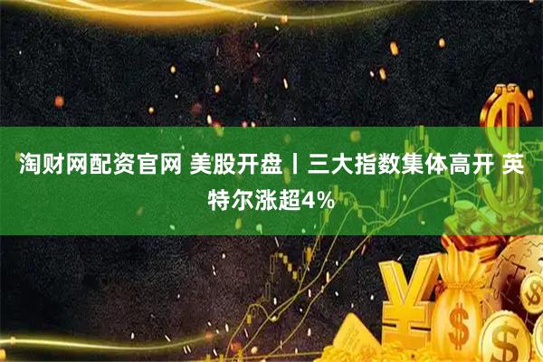 淘财网配资官网 美股开盘丨三大指数集体高开 英特尔涨超4%