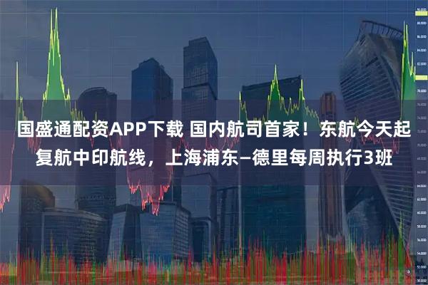 国盛通配资APP下载 国内航司首家！东航今天起复航中印航线，上海浦东—德里每周执行3班