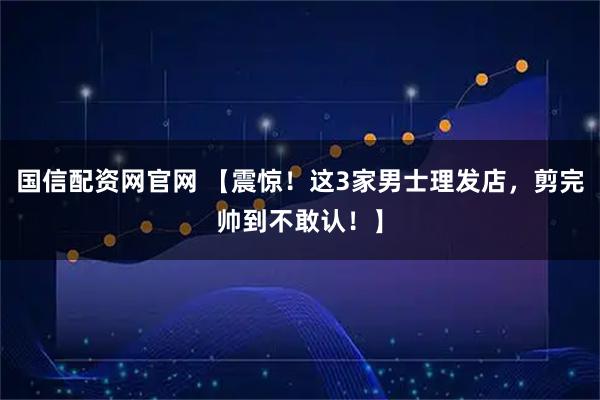 国信配资网官网 【震惊！这3家男士理发店，剪完帅到不敢认！】