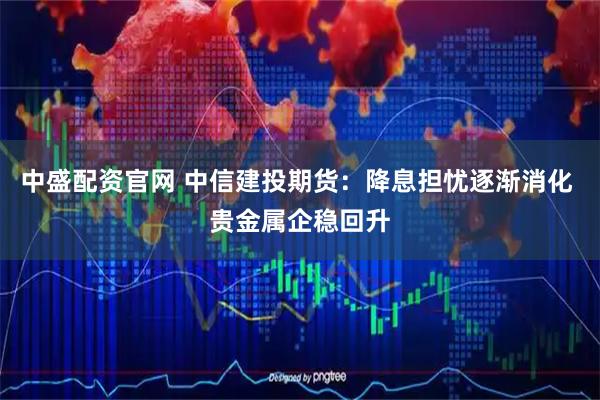 中盛配资官网 中信建投期货：降息担忧逐渐消化 贵金属企稳回升