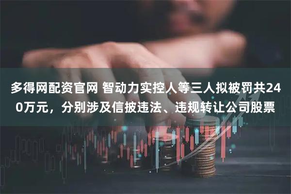 多得网配资官网 智动力实控人等三人拟被罚共240万元，分别涉及信披违法、违规转让公司股票