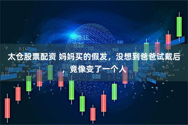 太仓股票配资 妈妈买的假发，没想到爸爸试戴后，竟像变了一个人