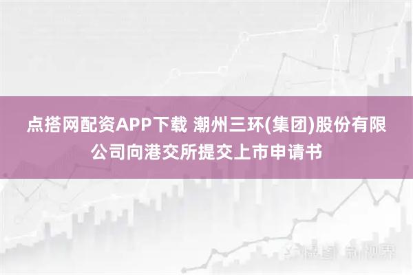 点搭网配资APP下载 潮州三环(集团)股份有限公司向港交所提交上市申请书