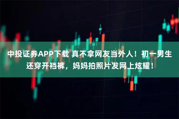 中投证券APP下载 真不拿网友当外人！初一男生还穿开裆裤，妈妈拍照片发网上炫耀！