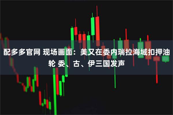 配多多官网 现场画面：美又在委内瑞拉海域扣押油轮 委、古、伊三国发声