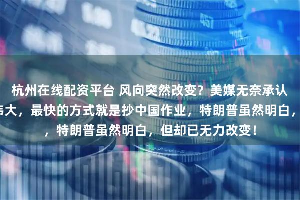 杭州在线配资平台 风向突然改变？美媒无奈承认：要让美国再次伟大，最快的方式就是抄中国作业，特朗普虽然明白，但却已无力改变！