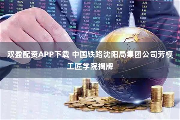 双盈配资APP下载 中国铁路沈阳局集团公司劳模工匠学院揭牌