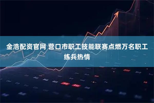 金浩配资官网 营口市职工技能联赛点燃万名职工练兵热情