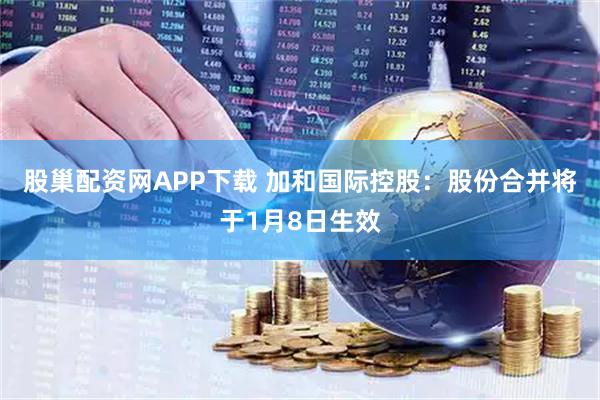 股巢配资网APP下载 加和国际控股：股份合并将于1月8日生效