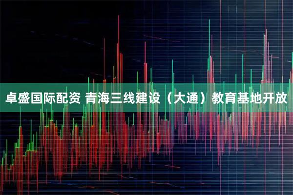 卓盛国际配资 青海三线建设（大通）教育基地开放