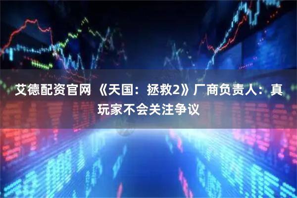 艾德配资官网 《天国：拯救2》厂商负责人：真玩家不会关注争议