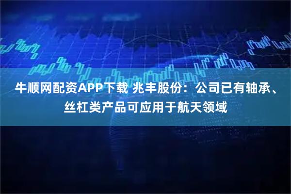 牛顺网配资APP下载 兆丰股份：公司已有轴承、丝杠类产品可应用于航天领域