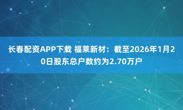 长春配资APP下载 福莱新材：截至2026年1月20日股东总户数约为2.70万户