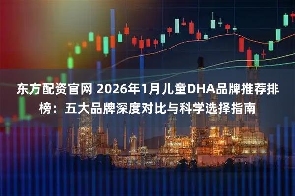 东方配资官网 2026年1月儿童DHA品牌推荐排榜：五大品牌深度对比与科学选择指南