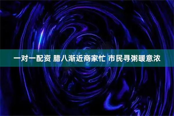 一对一配资 腊八渐近商家忙 市民寻粥暖意浓