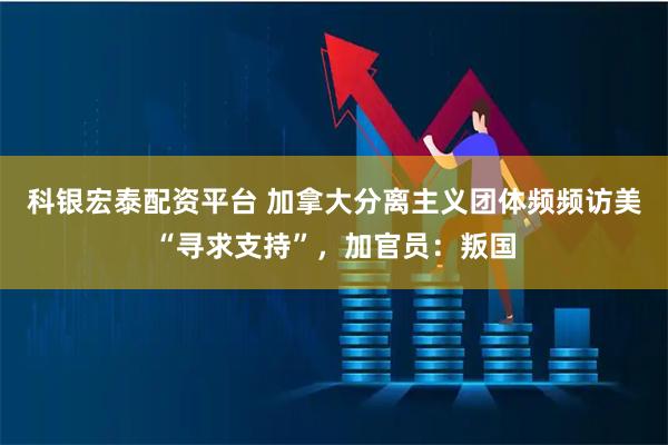 科银宏泰配资平台 加拿大分离主义团体频频访美“寻求支持”，加官员：叛国