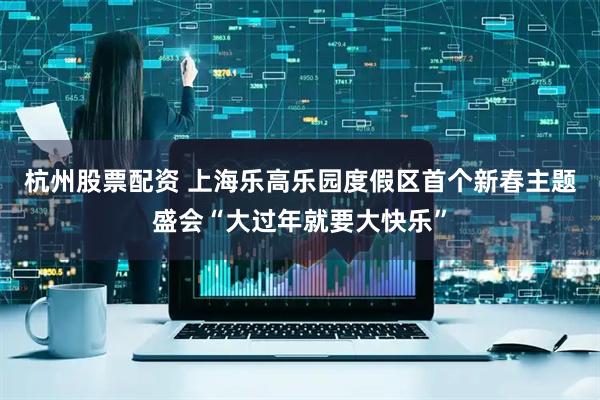 杭州股票配资 上海乐高乐园度假区首个新春主题盛会“大过年就要大快乐”