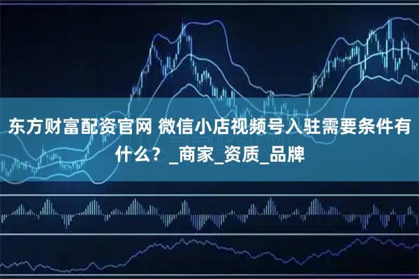东方财富配资官网 微信小店视频号入驻需要条件有什么？_商家_资质_品牌