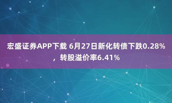 宏盛证券APP下载 6月27日新化转债下跌0.28%，转股溢价率6.41%