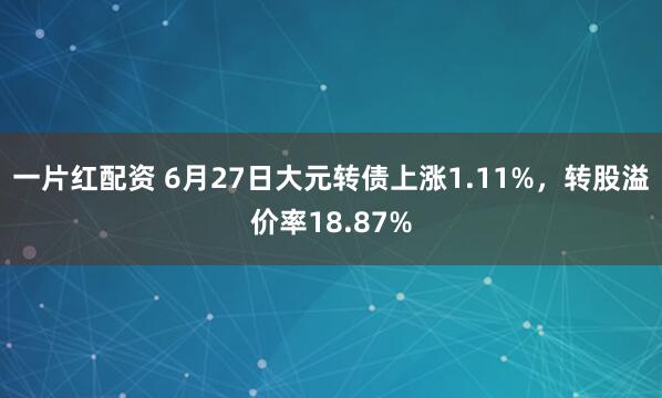 一片红配资 6月27日大元转债上涨1.11%，转股溢价率18.87%