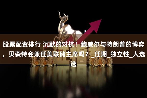 股票配资排行 沉默的对抗！鲍威尔与特朗普的博弈，贝森特会兼任美联储主席吗？_任期_独立性_人选