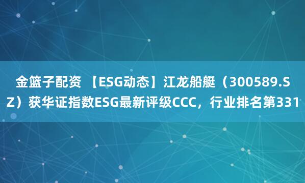 金篮子配资 【ESG动态】江龙船艇（300589.SZ）获华证指数ESG最新评级CCC，行业排名第331