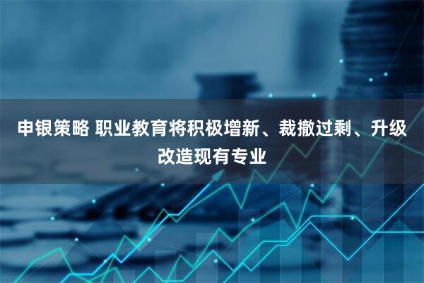 申银策略 职业教育将积极增新、裁撤过剩、升级改造现有专业