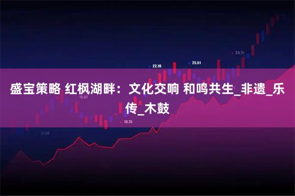 盛宝策略 红枫湖畔：文化交响 和鸣共生_非遗_乐传_木鼓