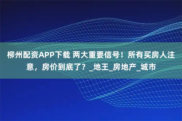 柳州配资APP下载 两大重要信号！所有买房人注意，房价到底了？_地王_房地产_城市