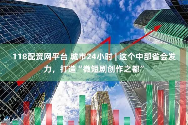 118配资网平台 城市24小时 | 这个中部省会发力，打造“微短剧创作之都”