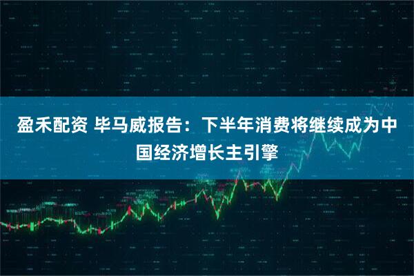 盈禾配资 毕马威报告：下半年消费将继续成为中国经济增长主引擎