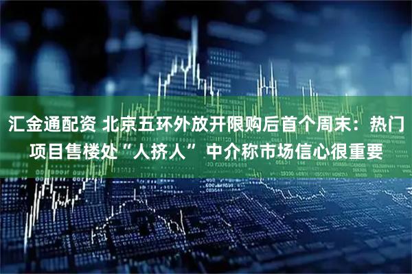 汇金通配资 北京五环外放开限购后首个周末：热门项目售楼处“人挤人” 中介称市场信心很重要