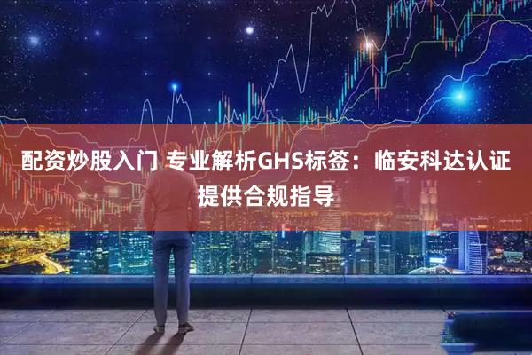 配资炒股入门 专业解析GHS标签：临安科达认证提供合规指导