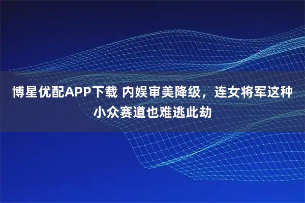 博星优配APP下载 内娱审美降级，连女将军这种小众赛道也难逃此劫