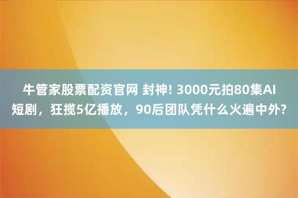 牛管家股票配资官网 封神! 3000元拍80集AI短剧，狂揽5亿播放，90后团队凭什么火遍中外?